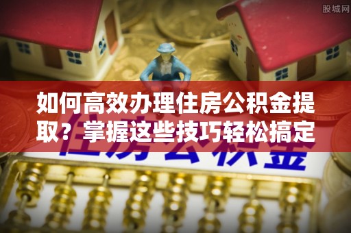 龙湖如何高效办理住房公积金提取？掌握这些技巧轻松搞定