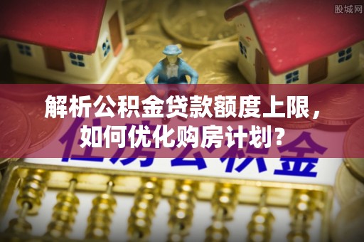 龙湖解析公积金贷款额度上限，如何优化购房计划？