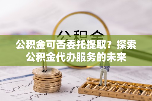 龙湖公积金可否委托提取？探索公积金代办服务的未来